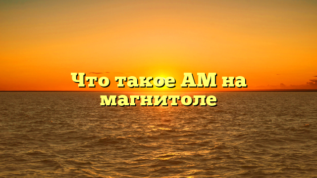 Что такое AM на магнитоле