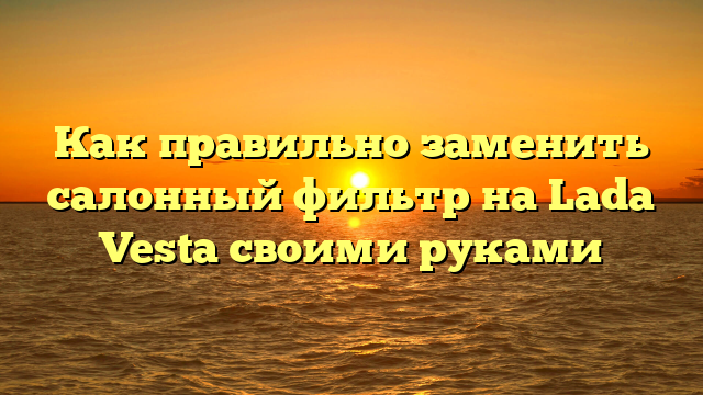 Как правильно заменить салонный фильтр на Lada Vesta своими руками