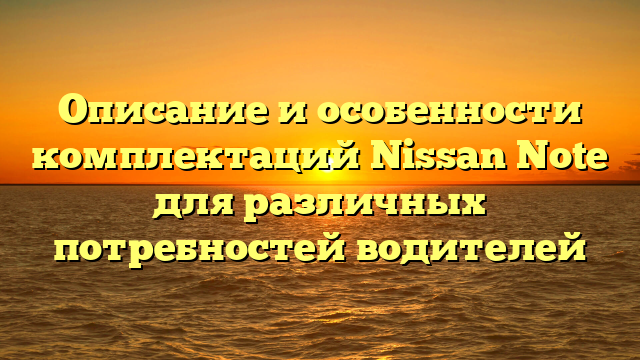 Описание и особенности комплектаций Nissan Note для различных потребностей водителей