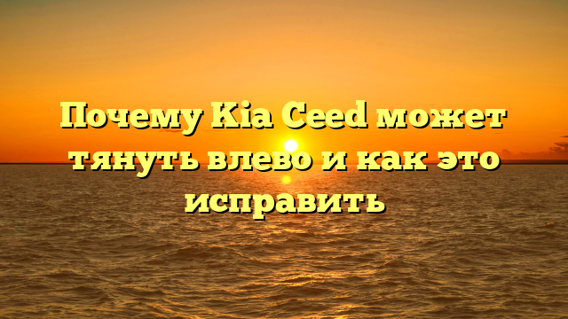 Почему Kia Ceed может тянуть влево и как это исправить